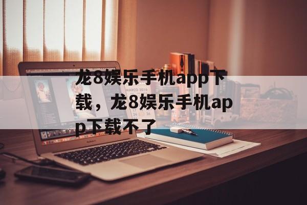 龙8娱乐手机app下载，龙8娱乐手机app下载不了