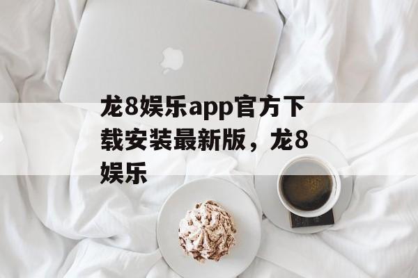 龙8娱乐app官方下载安装最新版，龙8 娱乐