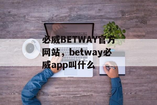 必威BETWAY官方网站，betway必威app叫什么